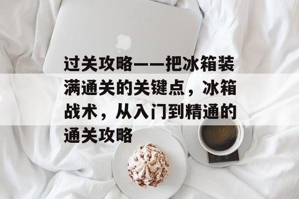 过关攻略——把冰箱装满通关的关键点,冰箱战术,从入门到精通的通关攻略 过关攻略——把冰箱装满通关的关键点,冰箱战术,从入门到精通的通关攻略