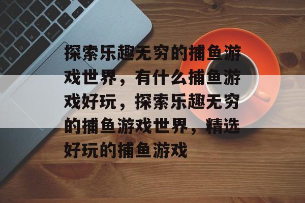探索乐趣无穷的捕鱼游戏世界,有什么捕鱼游戏好玩,探索乐趣无穷的捕鱼游戏世界,精选好玩的捕鱼游戏 探索乐趣无穷的捕鱼游戏世界,有什么捕鱼游戏好玩,探索乐趣无穷的捕鱼游戏世界,精选好玩的捕鱼游戏