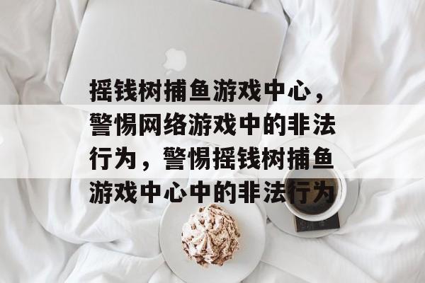 摇钱树捕鱼游戏中心,警惕网络游戏中的非法行为,警惕摇钱树捕鱼游戏中心中的非法行为 摇钱树捕鱼游戏中心,警惕网络游戏中的非法行为,警惕摇钱树捕鱼游戏中心中的非法行为