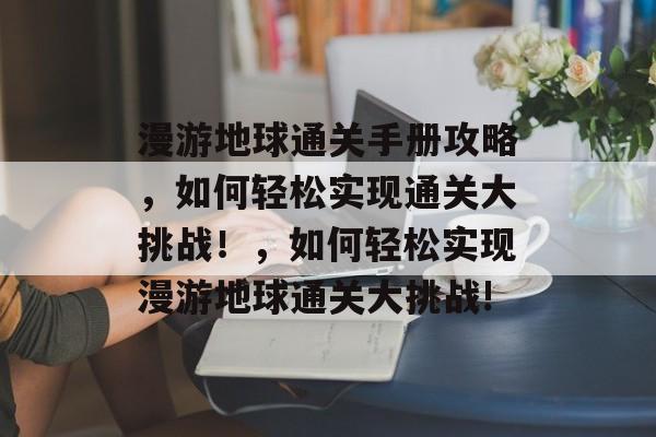 漫游地球通关手册攻略,如何轻松实现通关大挑战!,如何轻松实现漫游地球通关大挑战! 漫游地球通关手册攻略,如何轻松实现通关大挑战!,如何轻松实现漫游地球通关大挑战!