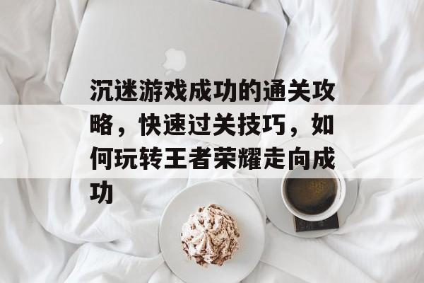 沉迷游戏成功的通关攻略,快速过关技巧,如何玩转王者荣耀走向成功 沉迷游戏成功的通关攻略,快速过关技巧,如何玩转王者荣耀走向成功