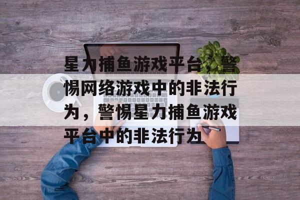 星力捕鱼游戏平台，警惕网络游戏中的非法行为，警惕星力捕鱼游戏平台中的非法行为