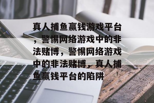 真人捕鱼赢钱游戏平台,警惕网络游戏中的非法赌博,警惕网络游戏中的非法赌博,真人捕鱼赢钱平台的陷阱 真人捕鱼赢钱游戏平台,警惕网络游戏中的非法赌博,警惕网络游戏中的非法赌博,真人捕鱼赢钱平台的陷阱