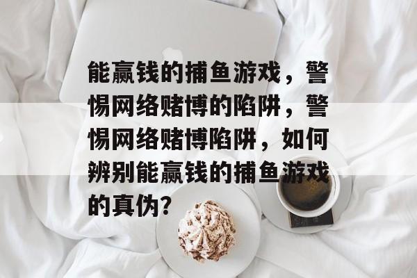 能赢钱的捕鱼游戏,警惕网络赌博的陷阱,警惕网络赌博陷阱,如何辨别能赢钱的捕鱼游戏的真伪? 能赢钱的捕鱼游戏,警惕网络赌博的陷阱,警惕网络赌博陷阱,如何辨别能赢钱的捕鱼游戏的真伪?