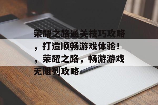 荣耀之路通关技巧攻略,打造顺畅游戏体验!,荣耀之路,畅游游戏无阻列攻略 荣耀之路通关技巧攻略,打造顺畅游戏体验!,荣耀之路,畅游游戏无阻列攻略