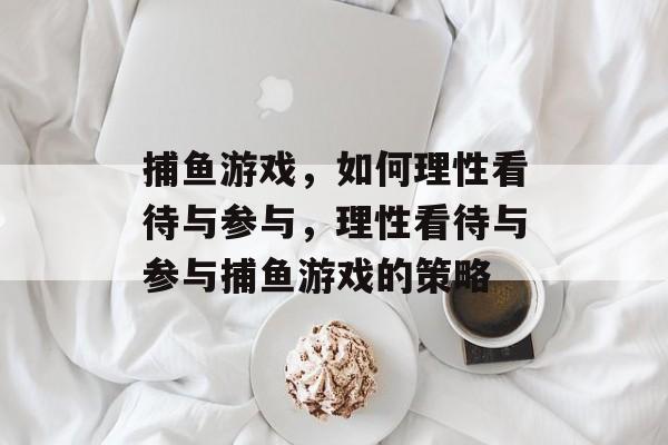 捕鱼游戏,如何理性看待与参与,理性看待与参与捕鱼游戏的策略 捕鱼游戏,如何理性看待与参与,理性看待与参与捕鱼游戏的策略