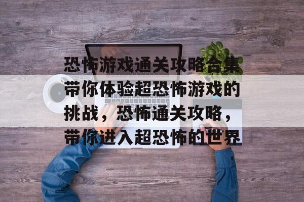 恐怖游戏通关攻略合集带你体验超恐怖游戏的挑战,恐怖通关攻略,带你进入超恐怖的世界 恐怖游戏通关攻略合集带你体验超恐怖游戏的挑战,恐怖通关攻略,带你进入超恐怖的世界