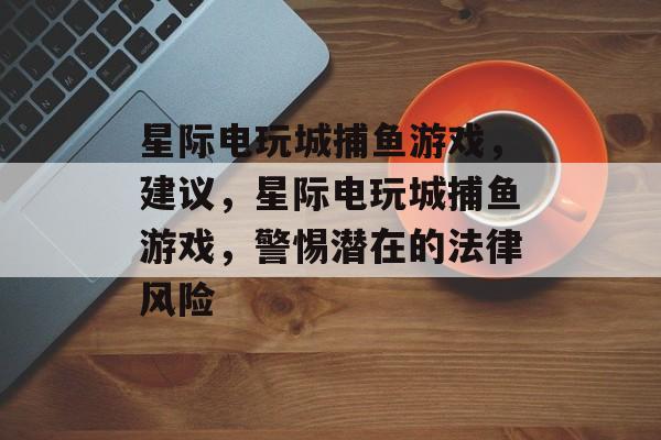 星际电玩城捕鱼游戏,建议,星际电玩城捕鱼游戏,警惕潜在的法律风险 星际电玩城捕鱼游戏,建议,星际电玩城捕鱼游戏,警惕潜在的法律风险