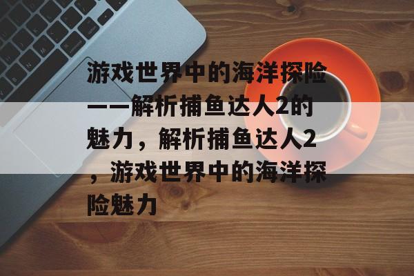 游戏世界中的海洋探险——解析捕鱼达人2的魅力，解析捕鱼达人2，游戏世界中的海洋探险魅力