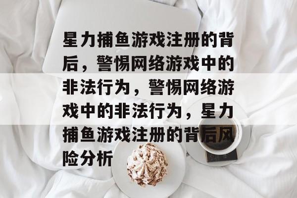 星力捕鱼游戏注册的背后，警惕网络游戏中的非法行为，警惕网络游戏中的非法行为，星力捕鱼游戏注册的背后风险分析