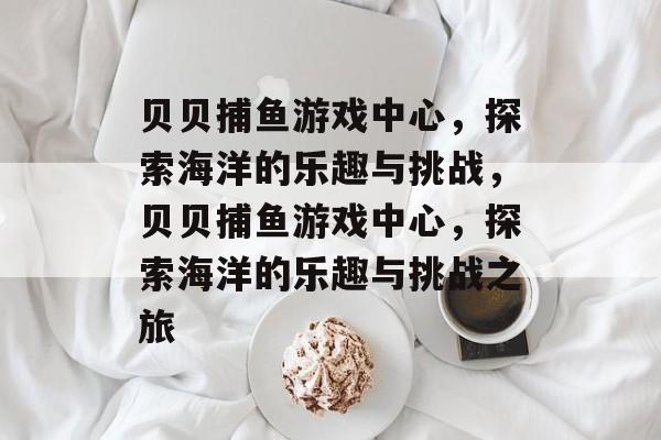 贝贝捕鱼游戏中心,探索海洋的乐趣与挑战,贝贝捕鱼游戏中心,探索海洋的乐趣与挑战之旅 贝贝捕鱼游戏中心,探索海洋的乐趣与挑战,贝贝捕鱼游戏中心,探索海洋的乐趣与挑战之旅