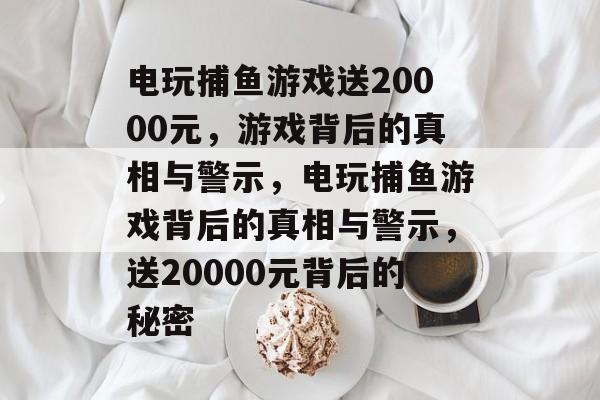 电玩捕鱼游戏送20000元,游戏背后的真相与警示,电玩捕鱼游戏背后的真相与警示,送20000元背后的秘密 电玩捕鱼游戏送20000元,游戏背后的真相与警示,电玩捕鱼游戏背后的真相与警示,送20000元背后的秘密
