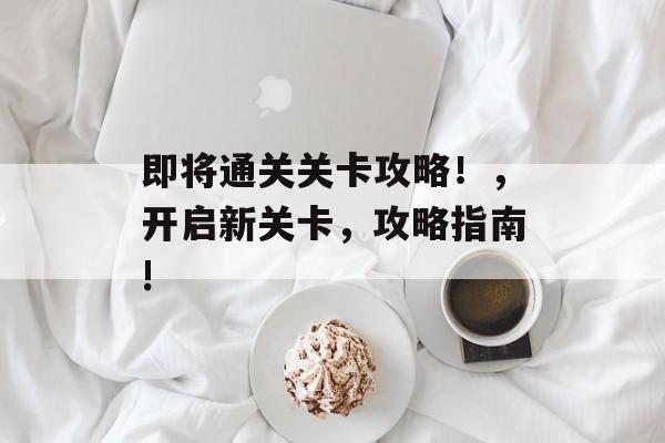 即将通关关卡攻略!,开启新关卡,攻略指南! 即将通关关卡攻略!,开启新关卡,攻略指南!