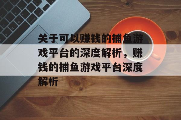 关于可以赚钱的捕鱼游戏平台的深度解析，赚钱的捕鱼游戏平台深度解析