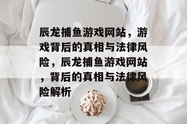 辰龙捕鱼游戏网站，游戏背后的真相与法律风险，辰龙捕鱼游戏网站，背后的真相与法律风险解析