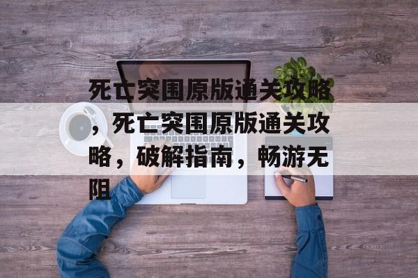 死亡突围原版通关攻略，死亡突围原版通关攻略，破解指南，畅游无阻