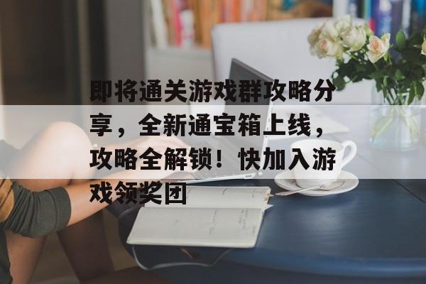 即将通关游戏群攻略分享,全新通宝箱上线,攻略全解锁!快加入游戏领奖团 即将通关游戏群攻略分享,全新通宝箱上线,攻略全解锁!快加入游戏领奖团