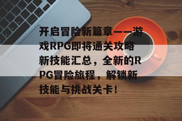 开启冒险新篇章——游戏RPG即将通关攻略新技能汇总，全新的RPG冒险旅程，解锁新技能与挑战关卡！