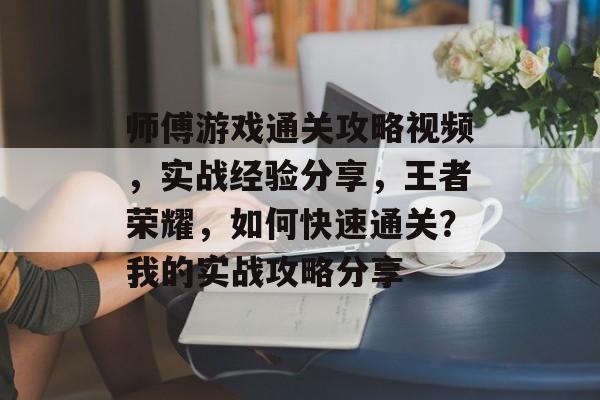 师傅游戏通关攻略视频，实战经验分享，王者荣耀，如何快速通关？我的实战攻略分享