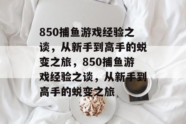 850捕鱼游戏经验之谈,从新手到高手的蜕变之旅,850捕鱼游戏经验之谈,从新手到高手的蜕变之旅 850捕鱼游戏经验之谈,从新手到高手的蜕变之旅,850捕鱼游戏经验之谈,从新手到高手的蜕变之旅