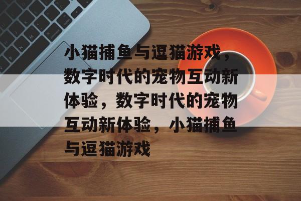小猫捕鱼与逗猫游戏,数字时代的宠物互动新体验,数字时代的宠物互动新体验,小猫捕鱼与逗猫游戏 小猫捕鱼与逗猫游戏,数字时代的宠物互动新体验,数字时代的宠物互动新体验,小猫捕鱼与逗猫游戏