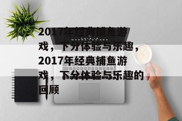 2017年经典捕鱼游戏,下分体验与乐趣,2017年经典捕鱼游戏,下分体验与乐趣的回顾 2017年经典捕鱼游戏,下分体验与乐趣,2017年经典捕鱼游戏,下分体验与乐趣的回顾