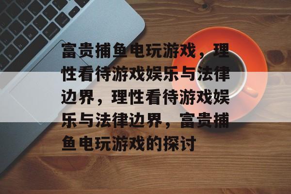 富贵捕鱼电玩游戏,理性看待游戏娱乐与法律边界,理性看待游戏娱乐与法律边界,富贵捕鱼电玩游戏的探讨 富贵捕鱼电玩游戏,理性看待游戏娱乐与法律边界,理性看待游戏娱乐与法律边界,富贵捕鱼电玩游戏的探讨