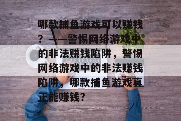 哪款捕鱼游戏可以赚钱?——警惕网络游戏中的非法赚钱陷阱,警惕网络游戏中的非法赚钱陷阱,哪款捕鱼游戏真正能赚钱? 哪款捕鱼游戏可以赚钱?——警惕网络游戏中的非法赚钱陷阱,警惕网络游戏中的非法赚钱陷阱,哪款捕鱼游戏真正能赚钱?