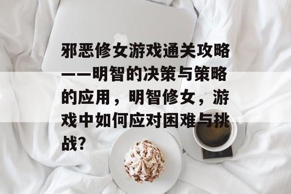 邪恶修女游戏通关攻略——明智的决策与策略的应用,明智修女,游戏中如何应对困难与挑战? 邪恶修女游戏通关攻略——明智的决策与策略的应用,明智修女,游戏中如何应对困难与挑战?