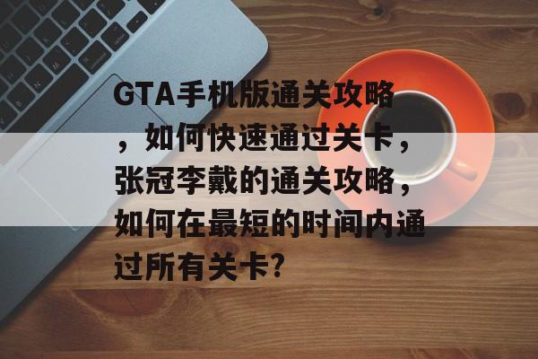 GTA手机版通关攻略,如何快速通过关卡,张冠李戴的通关攻略,如何在最短的时间内通过所有关卡? GTA手机版通关攻略,如何快速通过关卡,张冠李戴的通关攻略,如何在最短的时间内通过所有关卡?