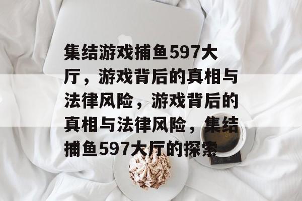 集结游戏捕鱼597大厅,游戏背后的真相与法律风险,游戏背后的真相与法律风险,集结捕鱼597大厅的探索 集结游戏捕鱼597大厅,游戏背后的真相与法律风险,游戏背后的真相与法律风险,集结捕鱼597大厅的探索