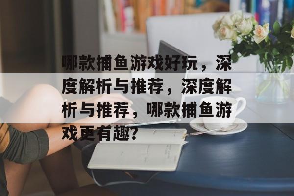哪款捕鱼游戏好玩,深度解析与推荐,深度解析与推荐,哪款捕鱼游戏更有趣? 哪款捕鱼游戏好玩,深度解析与推荐,深度解析与推荐,哪款捕鱼游戏更有趣?