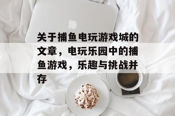 关于捕鱼电玩游戏城的文章,电玩乐园中的捕鱼游戏,乐趣与挑战并存 关于捕鱼电玩游戏城的文章,电玩乐园中的捕鱼游戏,乐趣与挑战并存