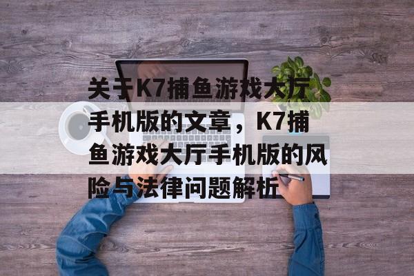 关于K7捕鱼游戏大厅手机版的文章,K7捕鱼游戏大厅手机版的风险与法律问题解析 关于K7捕鱼游戏大厅手机版的文章,K7捕鱼游戏大厅手机版的风险与法律问题解析