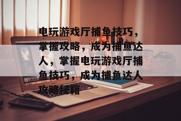 电玩游戏厅捕鱼技巧，掌握攻略，成为捕鱼达人，掌握电玩游戏厅捕鱼技巧，成为捕鱼达人攻略秘籍