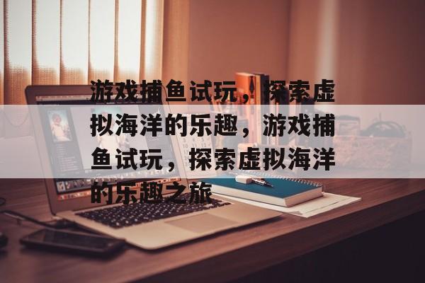 游戏捕鱼试玩,探索虚拟海洋的乐趣,游戏捕鱼试玩,探索虚拟海洋的乐趣之旅 游戏捕鱼试玩,探索虚拟海洋的乐趣,游戏捕鱼试玩,探索虚拟海洋的乐趣之旅