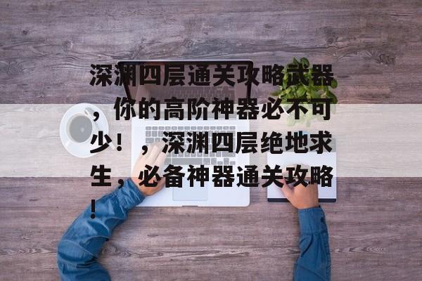 深渊四层通关攻略武器，你的高阶神器必不可少！，深渊四层绝地求生，必备神器通关攻略!