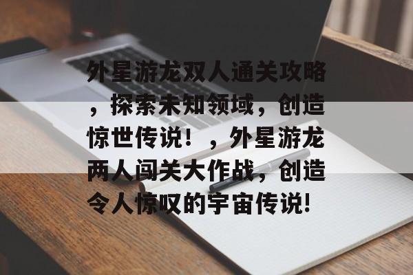 外星游龙双人通关攻略,探索未知领域,创造惊世传说!,外星游龙两人闯关大作战,创造令人惊叹的宇宙传说! 外星游龙双人通关攻略,探索未知领域,创造惊世传说!,外星游龙两人闯关大作战,创造令人惊叹的宇宙传说!