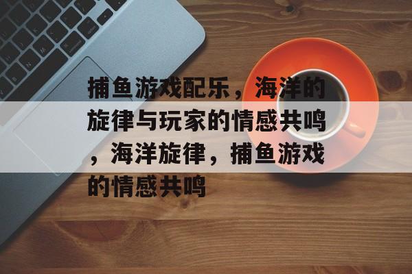 捕鱼游戏配乐，海洋的旋律与玩家的情感共鸣，海洋旋律，捕鱼游戏的情感共鸣