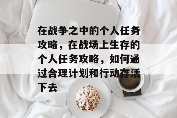 在战争之中的个人任务攻略,在战场上生存的个人任务攻略,如何通过合理计划和行动存活下去 在战争之中的个人任务攻略,在战场上生存的个人任务攻略,如何通过合理计划和行动存活下去