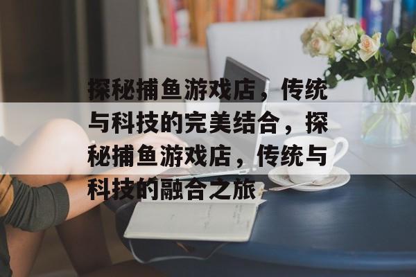 探秘捕鱼游戏店，传统与科技的完美结合，探秘捕鱼游戏店，传统与科技的融合之旅