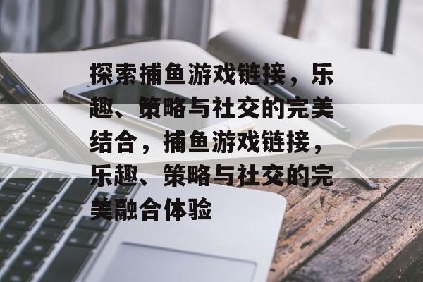 探索捕鱼游戏链接,乐趣、策略与社交的完美结合,捕鱼游戏链接,乐趣、策略与社交的完美融合体验 探索捕鱼游戏链接,乐趣、策略与社交的完美结合,捕鱼游戏链接,乐趣、策略与社交的完美融合体验