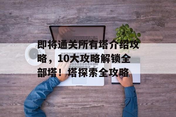 即将通关所有塔介绍攻略,10大攻略解锁全部塔!塔探索全攻略 即将通关所有塔介绍攻略,10大攻略解锁全部塔!塔探索全攻略