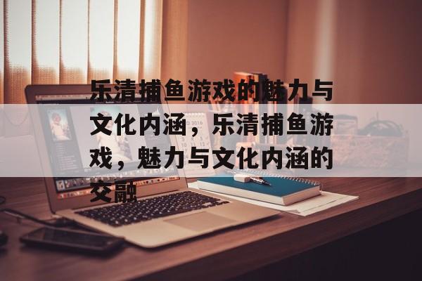 乐清捕鱼游戏的魅力与文化内涵,乐清捕鱼游戏,魅力与文化内涵的交融 乐清捕鱼游戏的魅力与文化内涵,乐清捕鱼游戏,魅力与文化内涵的交融