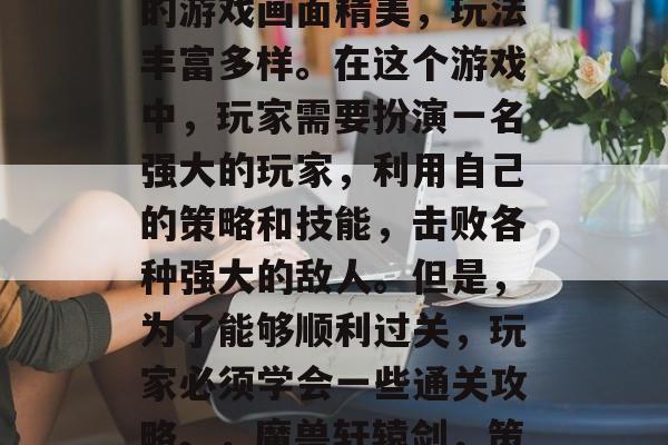 魔兽轩辕剑是一款非常受欢迎的策略游戏,它的游戏画面精美,玩法丰富多样。在这个游戏中,玩家需要扮演一名强大的玩家,利用自己的策略和技能,击败各种强大的敌人。但是,为了能够顺利过关,玩家必须学会一些通关攻略。,魔兽轩辕剑,策略与技巧并存,如何顺利通关? 魔兽轩辕剑是一款非常受欢迎的策略游戏,它的游戏画面精美,玩法丰富多样。在这个游戏中,玩家需要扮演一名强大的玩家,利用自己的策略和技能,击败各种强大的敌人。但是,为了能够顺利过关,玩家必须学会一些通关攻略。,魔兽轩辕剑,策略与技巧并存,如何顺利通关?