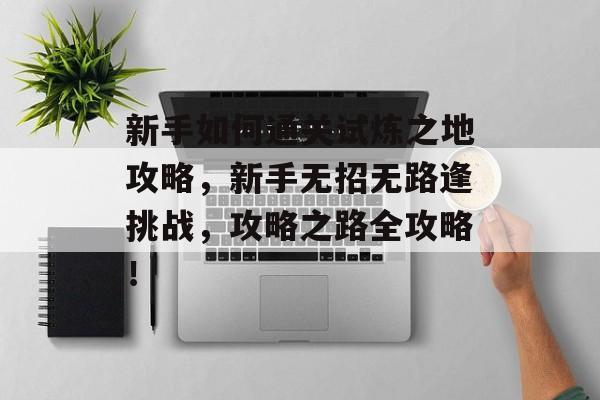 新手如何通关试炼之地攻略,新手无招无路逢挑战,攻略之路全攻略! 新手如何通关试炼之地攻略,新手无招无路逢挑战,攻略之路全攻略!