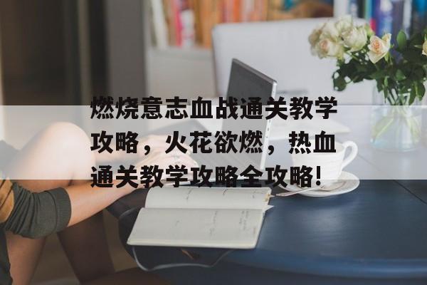 燃烧意志血战通关教学攻略,火花欲燃,热血通关教学攻略全攻略! 燃烧意志血战通关教学攻略,火花欲燃,热血通关教学攻略全攻略!