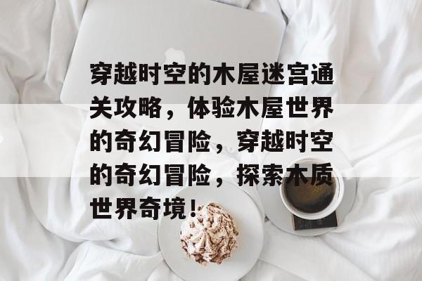 穿越时空的木屋迷宫通关攻略,体验木屋世界的奇幻冒险,穿越时空的奇幻冒险,探索木质世界奇境! 穿越时空的木屋迷宫通关攻略,体验木屋世界的奇幻冒险,穿越时空的奇幻冒险,探索木质世界奇境!