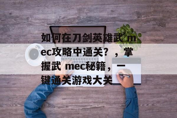 如何在刀剑英雄武 mec攻略中通关?,掌握武 mec秘籍,一键通关游戏大关 如何在刀剑英雄武 mec攻略中通关?,掌握武 mec秘籍,一键通关游戏大关