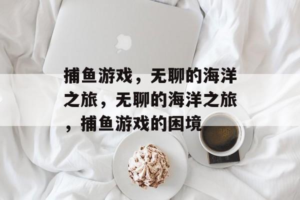 捕鱼游戏,无聊的海洋之旅,无聊的海洋之旅,捕鱼游戏的困境 捕鱼游戏,无聊的海洋之旅,无聊的海洋之旅,捕鱼游戏的困境